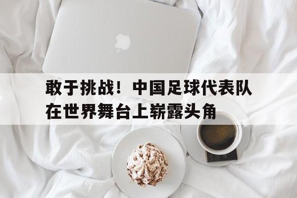 敢于挑战！中国足球代表队在世界舞台上崭露头角