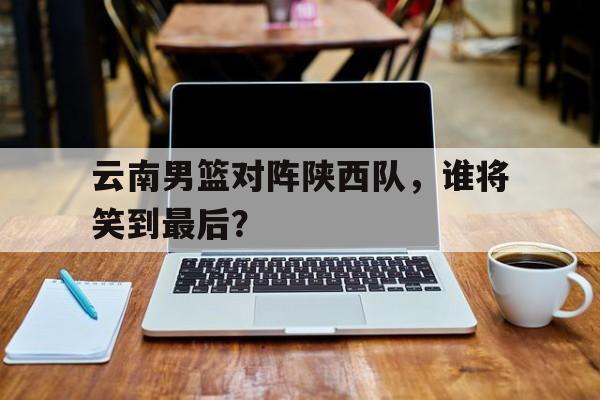 云南男篮对阵陕西队，谁将笑到最后？