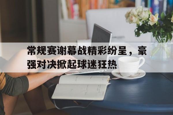 常规赛谢幕战精彩纷呈，豪强对决掀起球迷狂热
