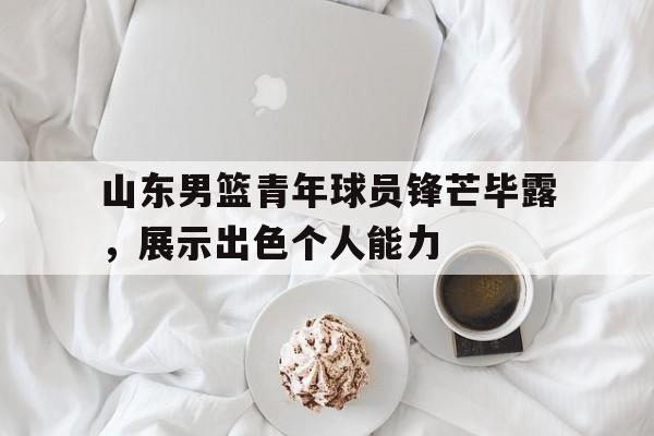 山东男篮青年球员锋芒毕露，展示出色个人能力